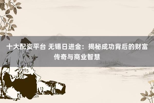 十大配资平台 无锡日进金:揭秘成功背后的财富传奇与商业智慧