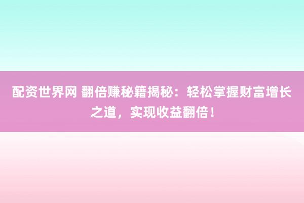 配资世界网 翻倍赚秘籍揭秘:轻松掌握财富增长之道,实现收益翻倍!