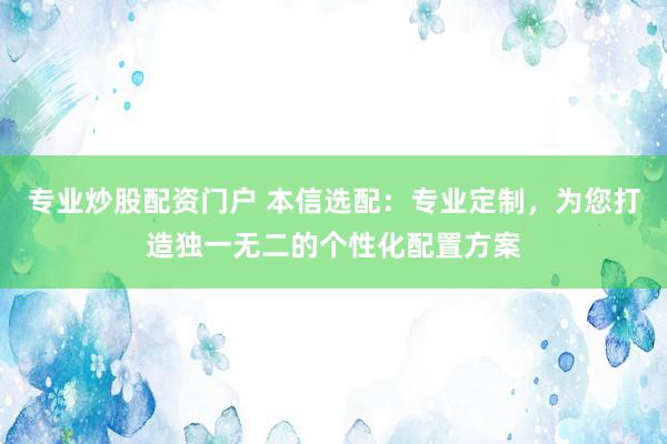 专业炒股配资门户 本信选配:专业定制,为您打造独一无二的个性化配置方案