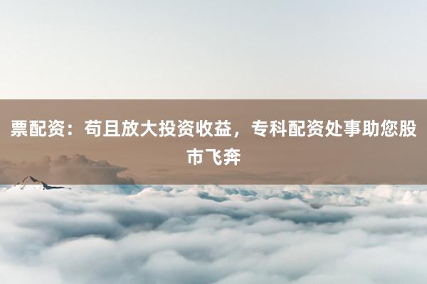 票配资：苟且放大投资收益，专科配资处事助您股市飞奔