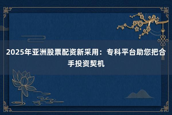 2025年亚洲股票配资新采用:专科平台助您把合手投资契机