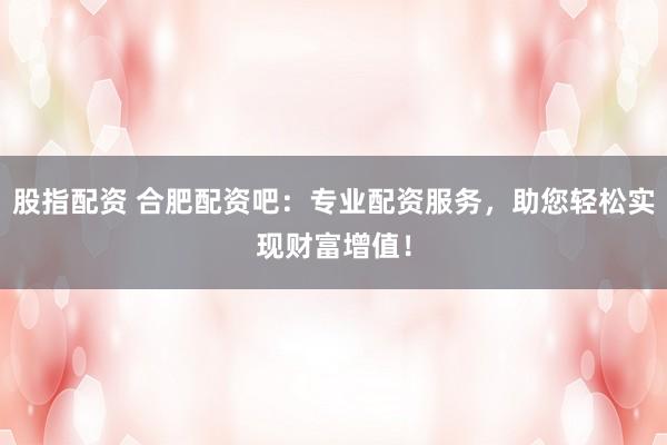 股指配资 合肥配资吧：专业配资服务，助您轻松实现财富增值！