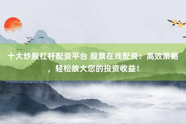 十大炒股杠杆配资平台 股票在线配资：高效策略，轻松放大您的投资收益！