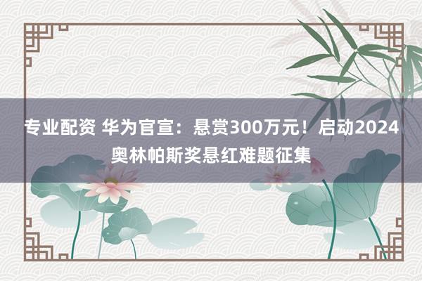 专业配资 华为官宣：悬赏300万元！启动2024奥林帕斯奖悬红难题征集