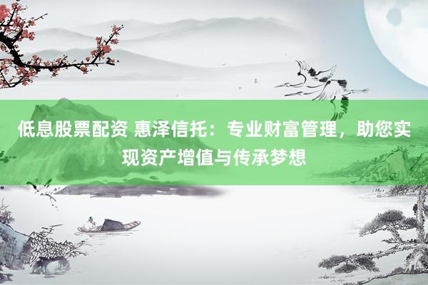 低息股票配资 惠泽信托：专业财富管理，助您实现资产增值与传承梦想