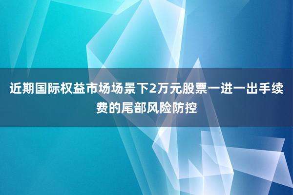近期国际权益市场场景下2万元股票一进一出手续费的尾部风险防控