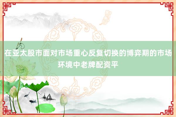 在亚太股市面对市场重心反复切换的博弈期的市场环境中老牌配资平