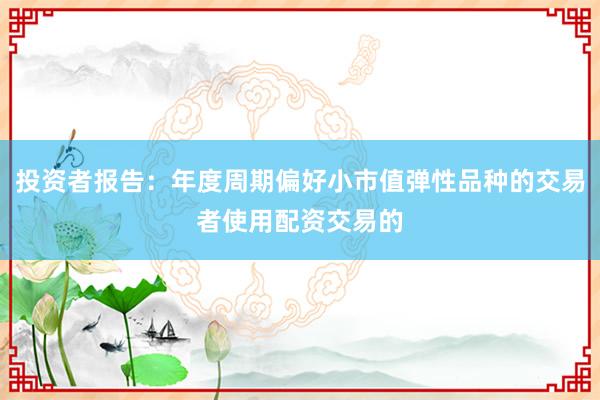投资者报告：年度周期偏好小市值弹性品种的交易者使用配资交易的