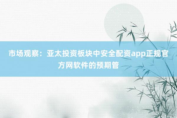 市场观察：亚太投资板块中安全配资app正规官方网软件的预期管
