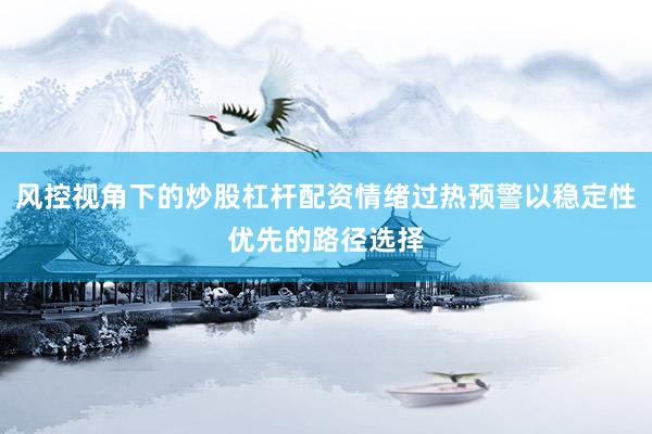 风控视角下的炒股杠杆配资情绪过热预警以稳定性优先的路径选择