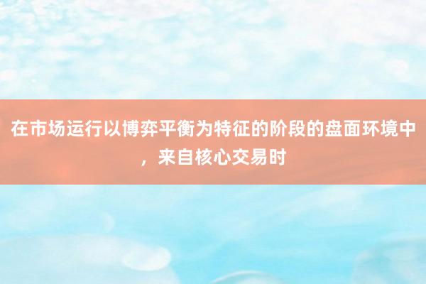 在市场运行以博弈平衡为特征的阶段的盘面环境中，来自核心交易时