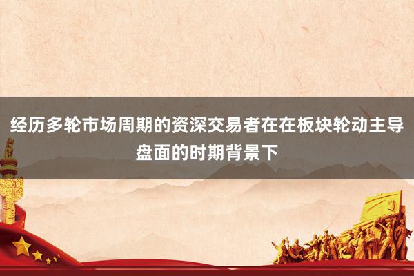经历多轮市场周期的资深交易者在在板块轮动主导盘面的时期背景下