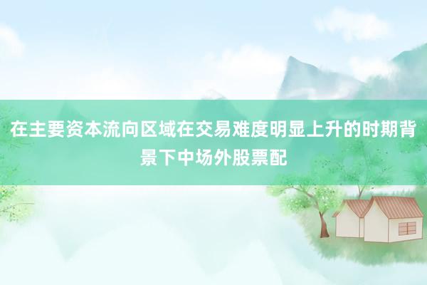 在主要资本流向区域在交易难度明显上升的时期背景下中场外股票配