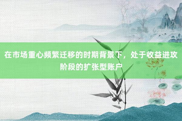 在市场重心频繁迁移的时期背景下，处于收益进攻阶段的扩张型账户