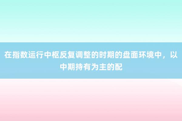 在指数运行中枢反复调整的时期的盘面环境中，以中期持有为主的配