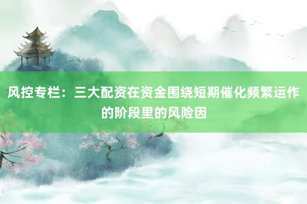 风控专栏：三大配资在资金围绕短期催化频繁运作的阶段里的风险因