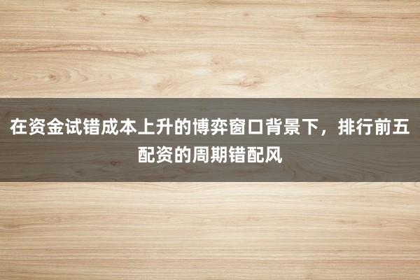 在资金试错成本上升的博弈窗口背景下，排行前五配资的周期错配风