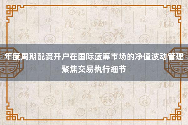 年度周期配资开户在国际蓝筹市场的净值波动管理聚焦交易执行细节