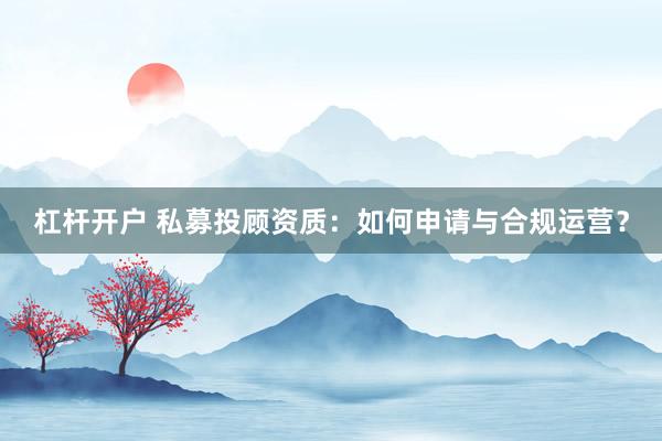 杠杆开户 私募投顾资质：如何申请与合规运营？