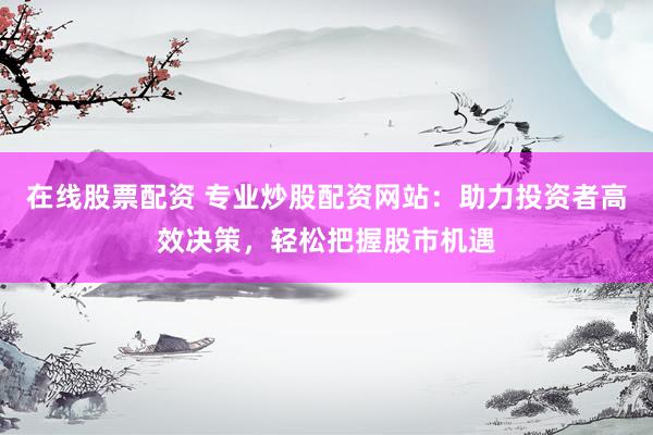 在线股票配资 专业炒股配资网站：助力投资者高效决策，轻松把握股市机遇