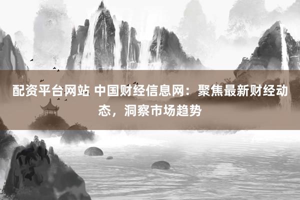配资平台网站 中国财经信息网：聚焦最新财经动态，洞察市场趋势
