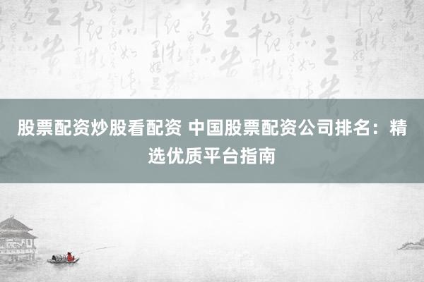 股票配资炒股看配资 中国股票配资公司排名：精选优质平台指南