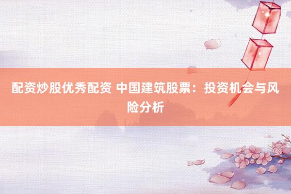 配资炒股优秀配资 中国建筑股票：投资机会与风险分析
