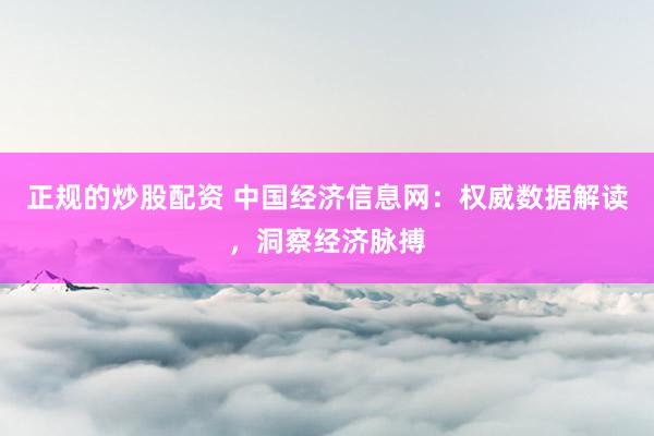 正规的炒股配资 中国经济信息网：权威数据解读，洞察经济脉搏