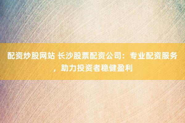 配资炒股网站 长沙股票配资公司:专业配资服务,助力投资者稳健盈利