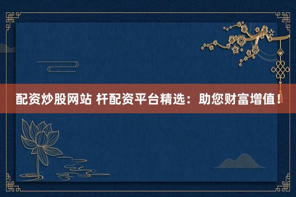 配资炒股网站 杆配资平台精选：助您财富增值！