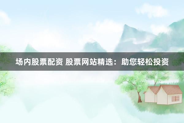 场内股票配资 股票网站精选：助您轻松投资