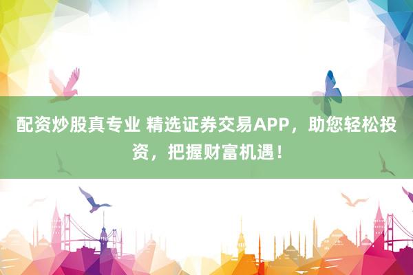 配资炒股真专业 精选证券交易APP，助您轻松投资，把握财富机遇！