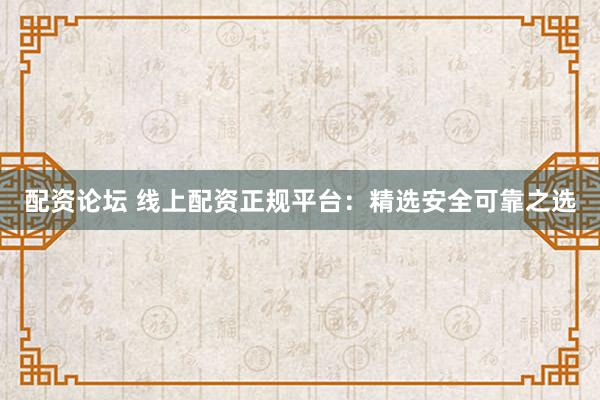 配资论坛 线上配资正规平台：精选安全可靠之选