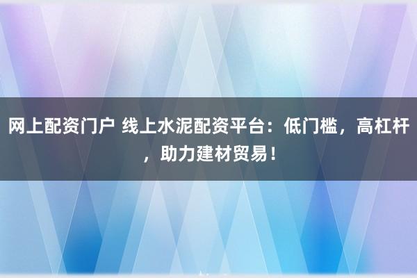 网上配资门户 线上水泥配资平台：低门槛，高杠杆，助力建材贸易！