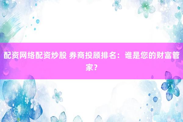 配资网络配资炒股 券商投顾排名:谁是您的财富管家?