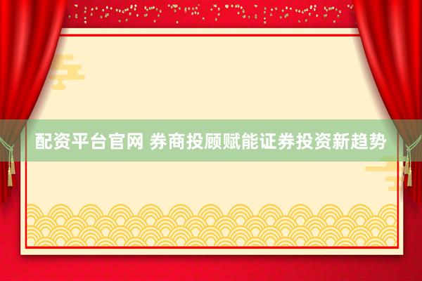 配资平台官网 券商投顾赋能证券投资新趋势