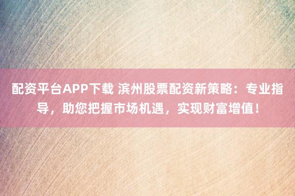 配资平台APP下载 滨州股票配资新策略：专业指导，助您把握市场机遇，实现财富增值！