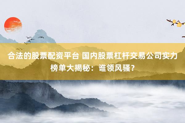 合法的股票配资平台 国内股票杠杆交易公司实力榜单大揭秘：谁领风骚？