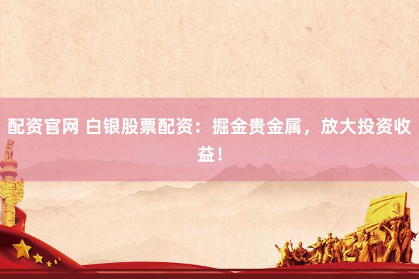配资官网 白银股票配资：掘金贵金属，放大投资收益！