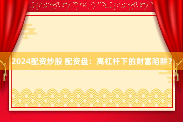 2024配资炒股 配资盘：高杠杆下的财富陷阱？