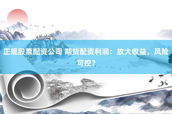 正规股票配资公司 期货配资利润：放大收益，风险可控？