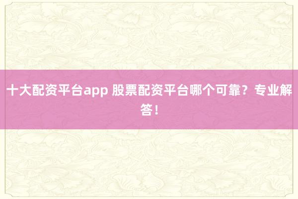 十大配资平台app 股票配资平台哪个可靠？专业解答！