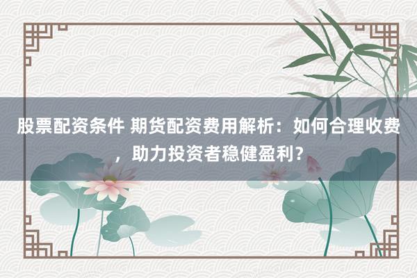 股票配资条件 期货配资费用解析：如何合理收费，助力投资者稳健盈利？