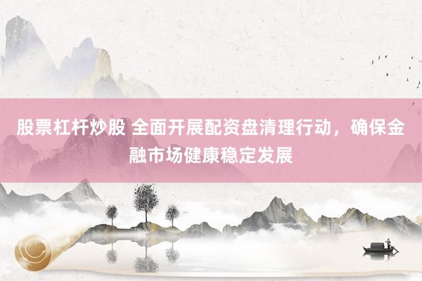 股票杠杆炒股 全面开展配资盘清理行动,确保金融市场健康稳定发展
