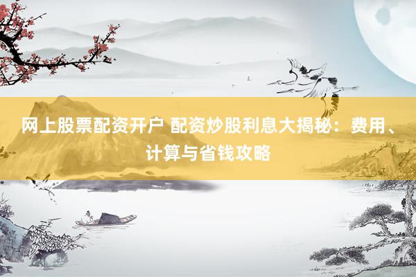 网上股票配资开户 配资炒股利息大揭秘：费用、计算与省钱攻略
