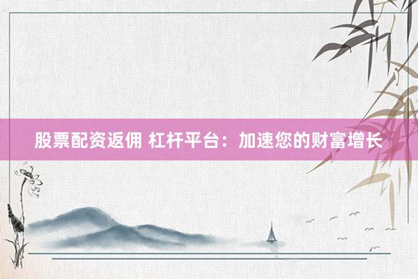 股票配资返佣 杠杆平台：加速您的财富增长