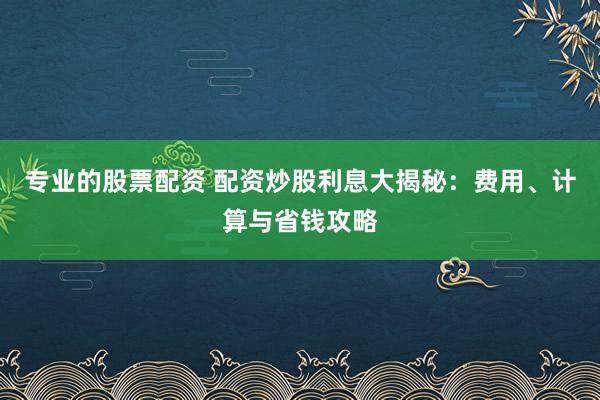 专业的股票配资 配资炒股利息大揭秘：费用、计算与省钱攻略
