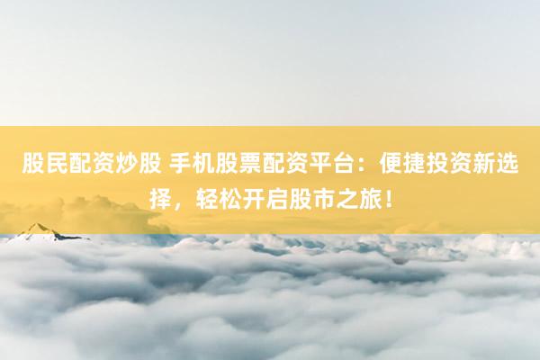 股民配资炒股 手机股票配资平台：便捷投资新选择，轻松开启股市之旅！