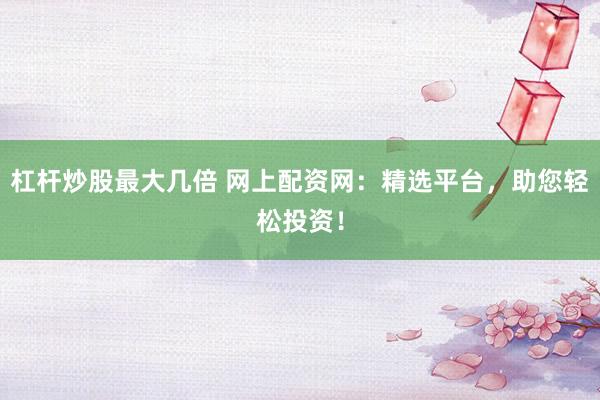 杠杆炒股最大几倍 网上配资网：精选平台，助您轻松投资！