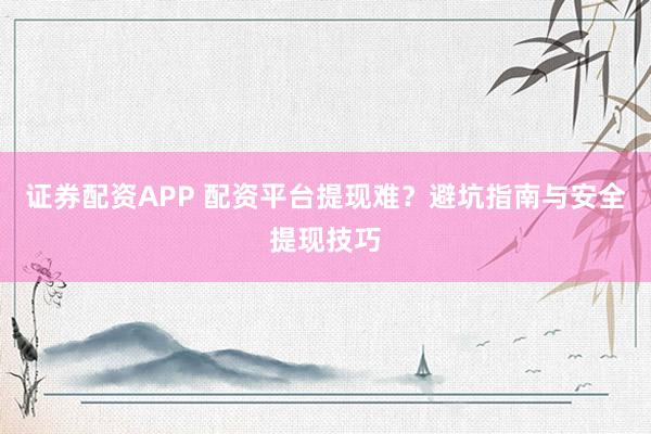 证券配资APP 配资平台提现难?避坑指南与安全提现技巧